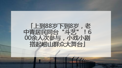 上到88岁下到8岁，老中青居民同台“斗艺”！600余人次参与，小戏小剧搭起崂山群众大舞台