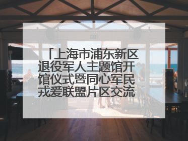 上海市浦东新区退役军人主题馆开馆仪式暨同心军民戎爱联盟片区交流会举行
