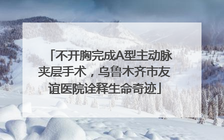 不开胸完成A型主动脉夹层手术，乌鲁木齐市友谊医院诠释生命奇迹