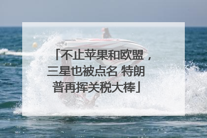 不止苹果和欧盟，三星也被点名 特朗普再挥关税大棒