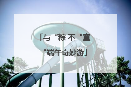 与“粽 不“童“端午奇妙游