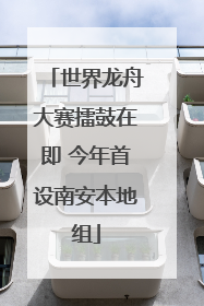 世界龙舟大赛擂鼓在即 今年首设南安本地组