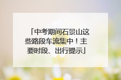 中考期间石景山这些路段车流集中！主要时段、出行提示