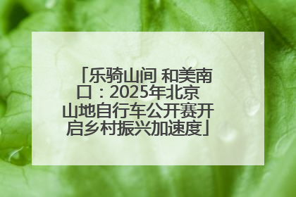 乐骑山间 和美南口：2025年北京山地自行车公开赛开启乡村振兴加速度