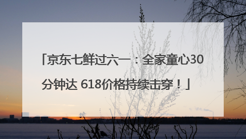 京东七鲜过六一：全家童心30分钟达 618价格持续击穿！