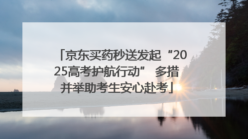 京东买药秒送发起“2025高考护航行动” 多措并举助考生安心赴考