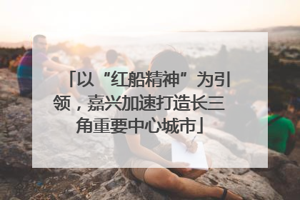 以“红船精神”为引领，嘉兴加速打造长三角重要中心城市
