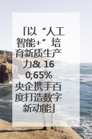 以“人工智能+”培育新质生产力& 160;65%央企携手百度打造数字新动能