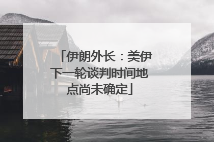 伊朗外长：美伊下一轮谈判时间地点尚未确定