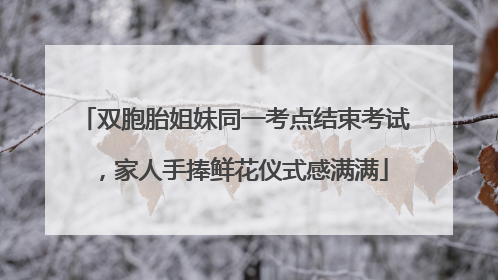 双胞胎姐妹同一考点结束考试，家人手捧鲜花仪式感满满