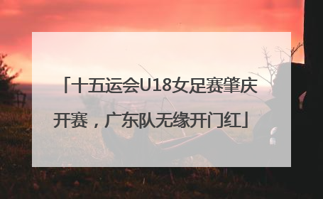 十五运会U18女足赛肇庆开赛，广东队无缘开门红