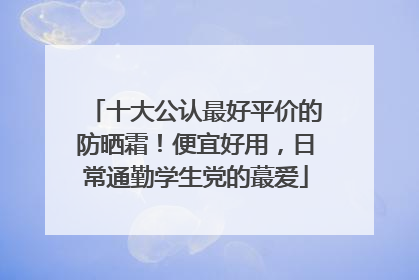 十大公认最好平价的防晒霜！便宜好用，日常通勤学生党的蕞爱