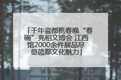 千年瓷都携春晚“春碗”亮相文博会 江西馆2000余件展品尽显赣鄱文化魅力