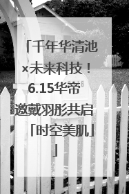 千年华清池×未来科技！6.15华帝邀戴羽彤共启「时空美肌」