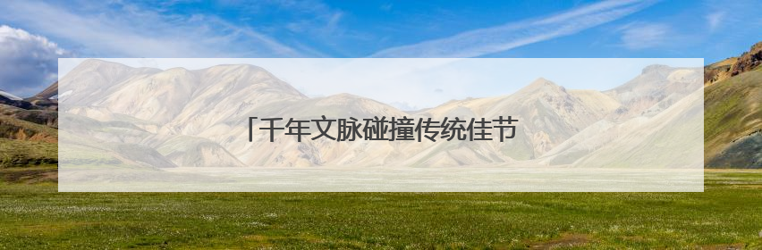 千年文脉碰撞传统佳节，一站式体验文化盛宴