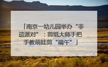 南京一幼儿园举办“非遗派对”：剪纸大师手把手教萌娃剪“端午”