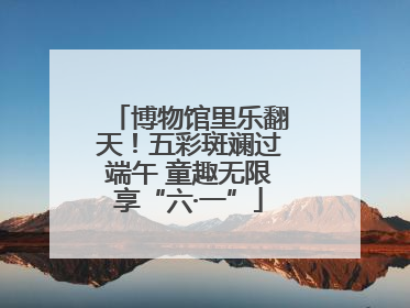 博物馆里乐翻天！五彩斑斓过端午 童趣无限享“六·一”