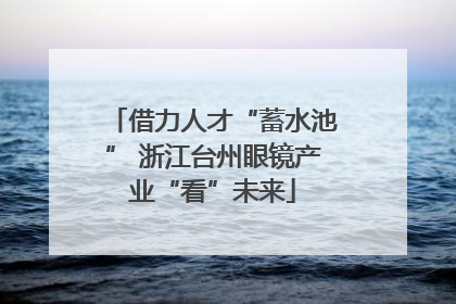 借力人才“蓄水池” 浙江台州眼镜产业“看”未来