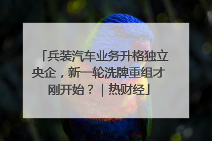 兵装汽车业务升格独立央企，新一轮洗牌重组才刚开始？｜热财经