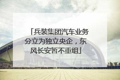兵装集团汽车业务分立为独立央企，东风长安暂不重组