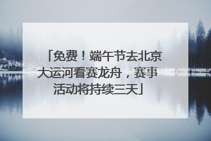 免费！端午节去北京大运河看赛龙舟，赛事活动将持续三天