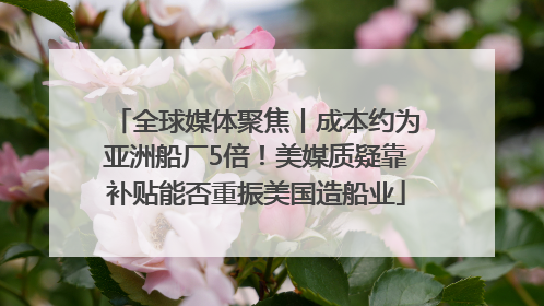 全球媒体聚焦丨成本约为亚洲船厂5倍！美媒质疑靠补贴能否重振美国造船业