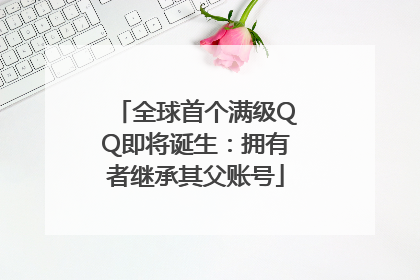 全球首个满级QQ即将诞生：拥有者继承其父账号