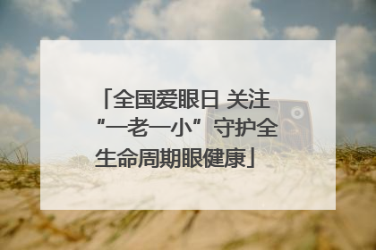 全国爱眼日 关注“一老一小”守护全生命周期眼健康
