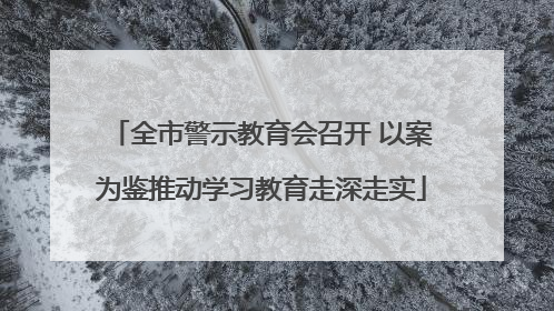 全市警示教育会召开 以案为鉴推动学习教育走深走实