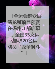 全运会群众展演龙狮项目预赛在扬州江都启幕，全国33支运动队320名运动员“龙争狮斗”