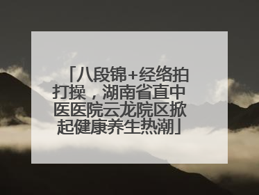 八段锦+经络拍打操，湖南省直中医医院云龙院区掀起健康养生热潮