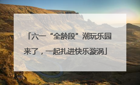 六一“全龄段”潮玩乐园来了，一起扎进快乐漩涡