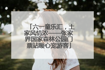 六一童乐汇，土家风情浓——张家界国家森林公园门票站暖心宠游客
