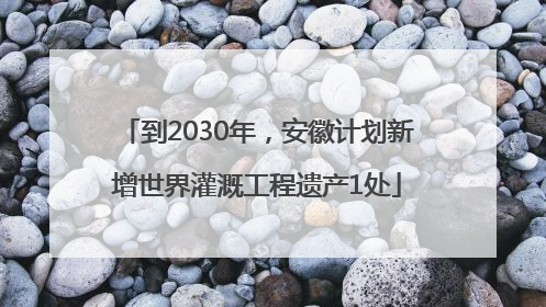 到2030年，安徽计划新增世界灌溉工程遗产1处