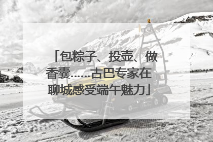 包粽子、投壶、做香囊……古巴专家在聊城感受端午魅力
