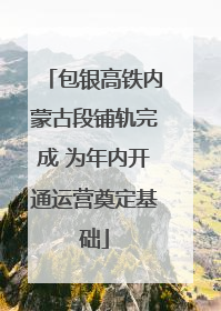 包银高铁内蒙古段铺轨完成 为年内开通运营奠定基础