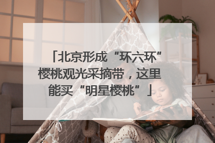 北京形成“环六环”樱桃观光采摘带，这里能买“明星樱桃”