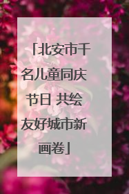 北安市千名儿童同庆节日 共绘友好城市新画卷