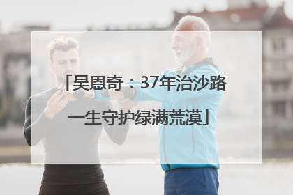 吴恩奇：37年治沙路 一生守护绿满荒漠