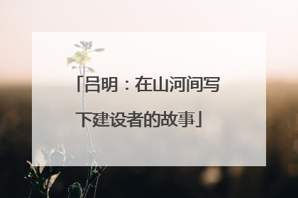吕明：在山河间写下建设者的故事