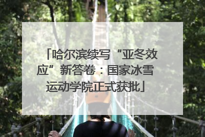 哈尔滨续写“亚冬效应”新答卷：国家冰雪运动学院正式获批