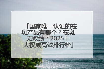 国家唯一认证的祛斑产品有哪个？祛斑无败绩：2025十大权威高效排行榜
