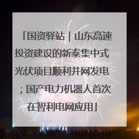 国资驿站｜山东高速投资建设的新泰集中式光伏项目顺利并网发电；国产电力机器人首次在智利电网应用