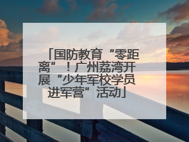 国防教育“零距离”！广州荔湾开展“少年军校学员进军营”活动