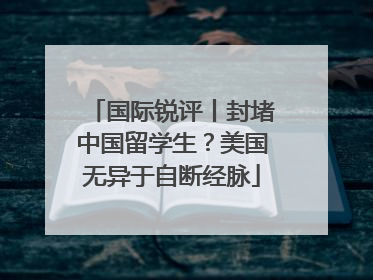 国际锐评丨封堵中国留学生？美国无异于自断经脉