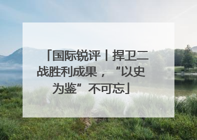 国际锐评丨捍卫二战胜利成果，“以史为鉴”不可忘