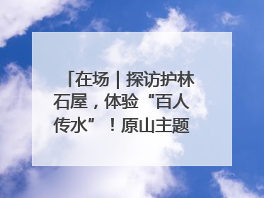 在场｜探访护林石屋，体验“百人传水”！原山主题党日活动“走新”更“走心”