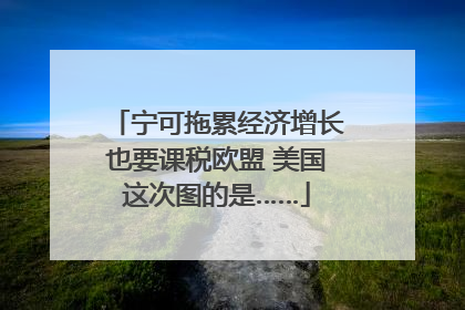 宁可拖累经济增长也要课税欧盟 美国这次图的是……