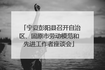 宁夏彭阳县召开自治区、固原市劳动模范和先进工作者座谈会