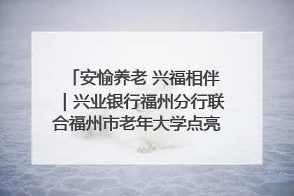 安愉养老 兴福相伴｜兴业银行福州分行联合福州市老年大学点亮安愉文化生活